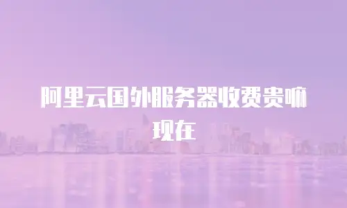 阿里云国外服务器收费贵嘛现在