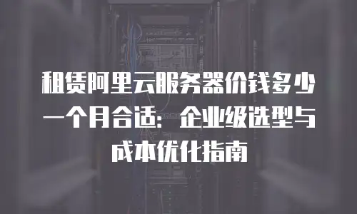 租赁阿里云服务器价钱多少一个月合适：企业级选型与成本优化指南