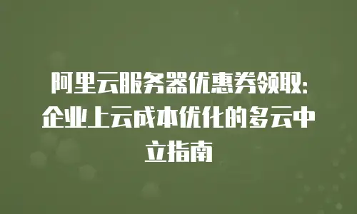 阿里云服务器优惠券领取：企业上云成本优化的多云中立指南