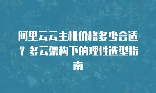 阿里云云主机价格多少合适？多云架构下的理性选型指南