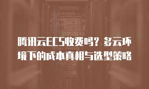 腾讯云ECS收费吗？多云环境下的成本真相与选型策略