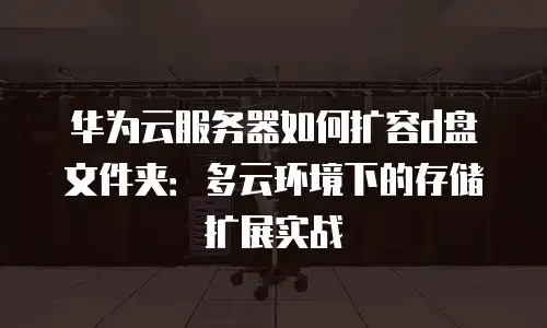 华为云服务器如何扩容d盘文件夹：多云环境下的存储扩展实战
