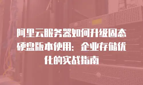 阿里云服务器如何升级固态硬盘版本使用：企业存储优化的实战指南