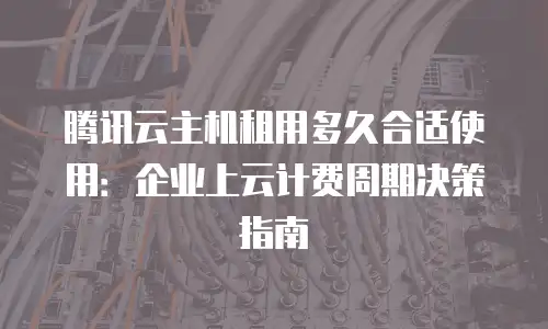 腾讯云主机租用多久合适使用：企业上云计费周期决策指南