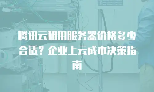 腾讯云租用服务器价格多少合适？企业上云成本决策指南