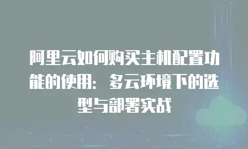 阿里云如何购买主机配置功能的使用：多云环境下的选型与部署实战