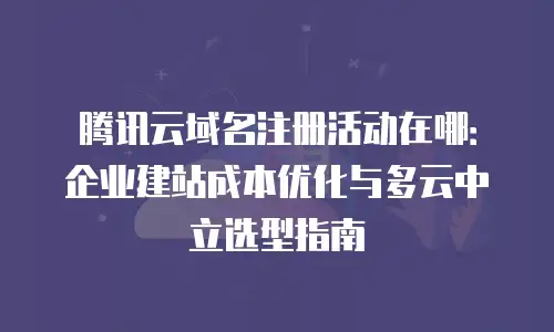 腾讯云域名注册活动在哪：企业建站成本优化与多云中立选型指南