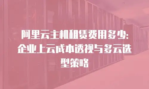 阿里云主机租赁费用多少：企业上云成本透视与多云选型策略