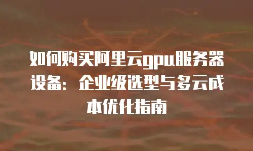 如何购买阿里云gpu服务器设备：企业级选型与多云成本优化指南