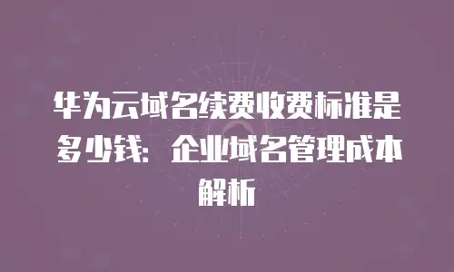 华为云域名续费收费标准是多少钱：企业域名管理成本解析