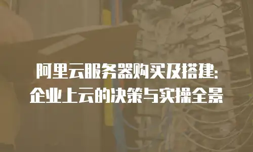 阿里云服务器购买及搭建：企业上云的决策与实操全景