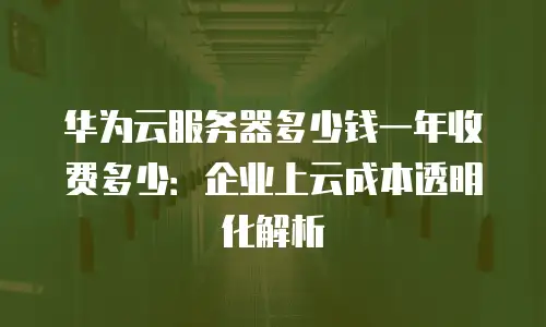 华为云服务器多少钱一年收费多少：企业上云成本透明化解析