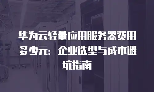 华为云轻量应用服务器费用多少元：企业选型与成本避坑指南