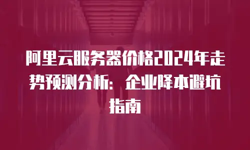 阿里云服务器价格2024年走势预测分析：企业降本避坑指南