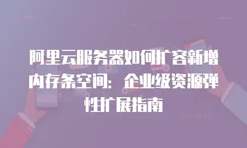 阿里云服务器如何扩容新增内存条空间：企业级资源弹性扩展指南