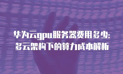 华为云gpu服务器费用多少：多云架构下的算力成本解析
