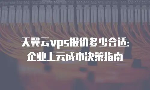 天翼云vps报价多少合适：企业上云成本决策指南
