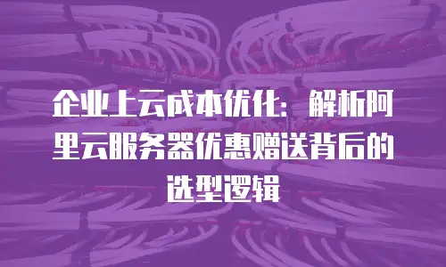 企业上云成本优化：解析阿里云服务器优惠赠送背后的选型逻辑