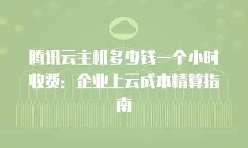 腾讯云主机多少钱一个小时收费：企业上云成本精算指南