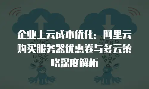 企业上云成本优化：阿里云购买服务器优惠卷与多云策略深度解析