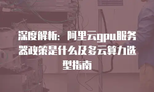 深度解析：阿里云gpu服务器政策是什么及多云算力选型指南