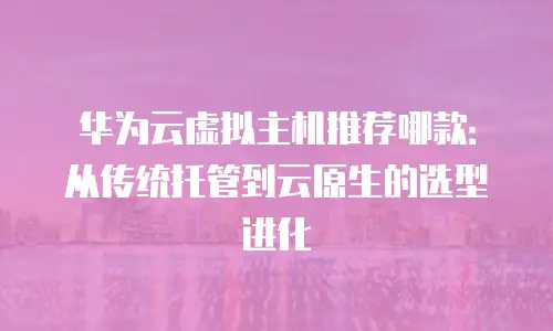 华为云虚拟主机推荐哪款：从传统托管到云原生的选型进化