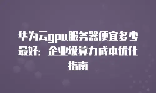 华为云gpu服务器便宜多少最好：企业级算力成本优化指南