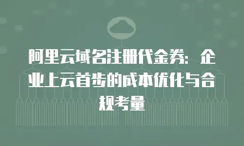 阿里云域名注册代金券：企业上云首步的成本优化与合规考量