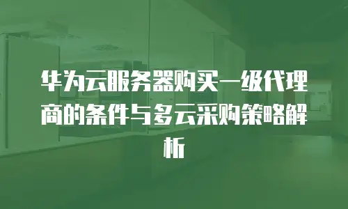 华为云服务器购买一级代理商的条件与多云采购策略解析