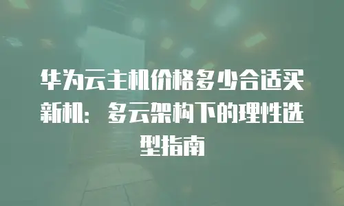 华为云主机价格多少合适买新机：多云架构下的理性选型指南