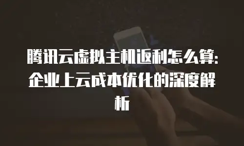 腾讯云虚拟主机返利怎么算：企业上云成本优化的深度解析