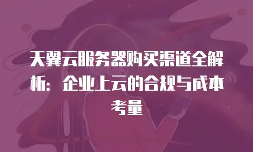 天翼云服务器购买渠道全解析：企业上云的合规与成本考量