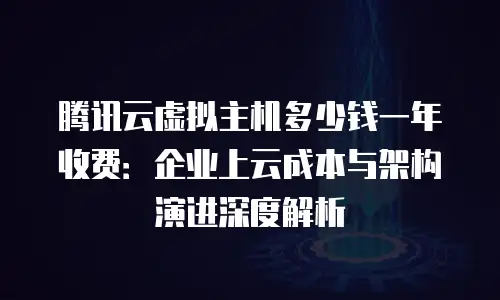腾讯云虚拟主机多少钱一年收费：企业上云成本与架构演进深度解析