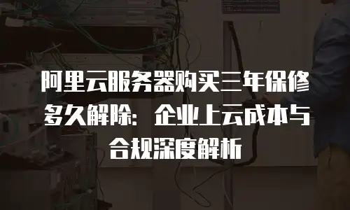 阿里云服务器购买三年保修多久解除：企业上云成本与合规深度解析