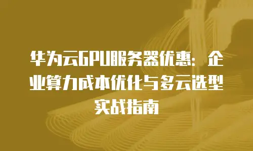 华为云GPU服务器优惠：企业算力成本优化与多云选型实战指南