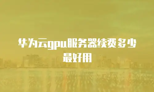 华为云gpu服务器续费多少最好用