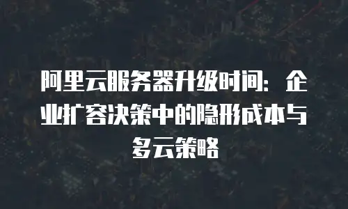 阿里云服务器升级时间：企业扩容决策中的隐形成本与多云策略