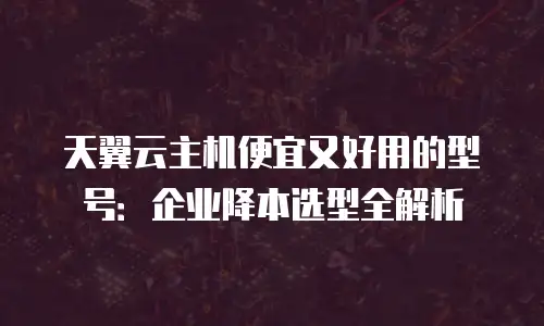 天翼云主机便宜又好用的型号：企业降本选型全解析