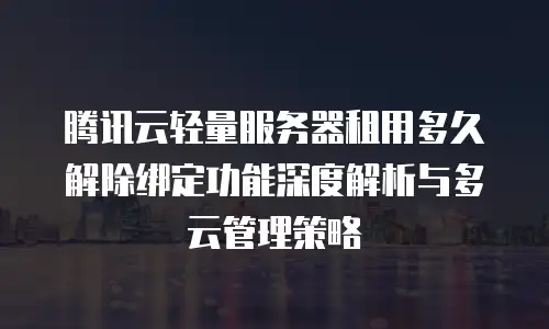 腾讯云轻量服务器租用多久解除绑定功能深度解析与多云管理策略