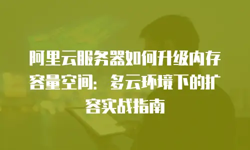 阿里云服务器如何升级内存容量空间：多云环境下的扩容实战指南