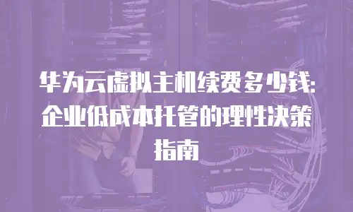 华为云虚拟主机续费多少钱：企业低成本托管的理性决策指南