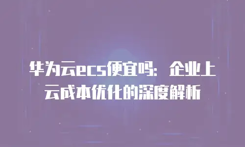 华为云ecs便宜吗：企业上云成本优化的深度解析