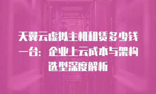 天翼云虚拟主机租赁多少钱一台：企业上云成本与架构选型深度解析