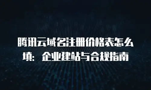 腾讯云域名注册价格表怎么填：企业建站与合规指南