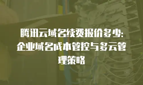 腾讯云域名续费报价多少：企业域名成本管控与多云管理策略