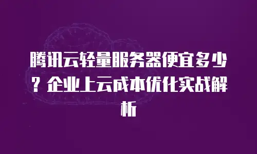 腾讯云轻量服务器便宜多少？企业上云成本优化实战解析