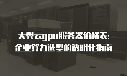 天翼云gpu服务器价格表：企业算力选型的透明化指南