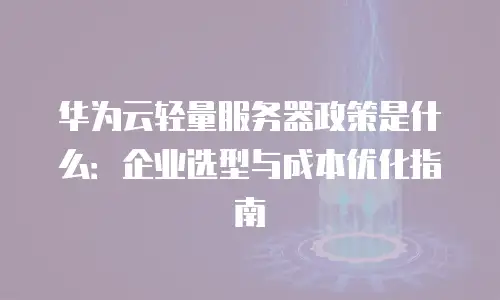 华为云轻量服务器政策是什么：企业选型与成本优化指南