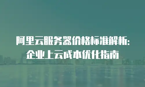 阿里云服务器价格标准解析：企业上云成本优化指南