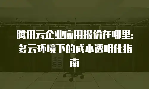腾讯云企业应用报价在哪里：多云环境下的成本透明化指南
